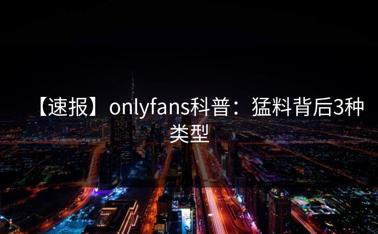 【速报】onlyfans科普:猛料背后3种类型 【速报】onlyfans科普:猛料背后3种类型