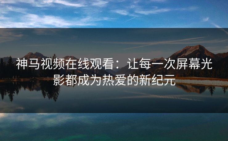 神马视频在线观看:让每一次屏幕光影都成为热爱的新纪元 神马视频在线观看:让每一次屏幕光影都成为热爱的新纪元