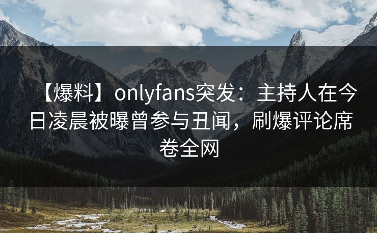【爆料】onlyfans突发：主持人在今日凌晨被曝曾参与丑闻，刷爆评论席卷全网