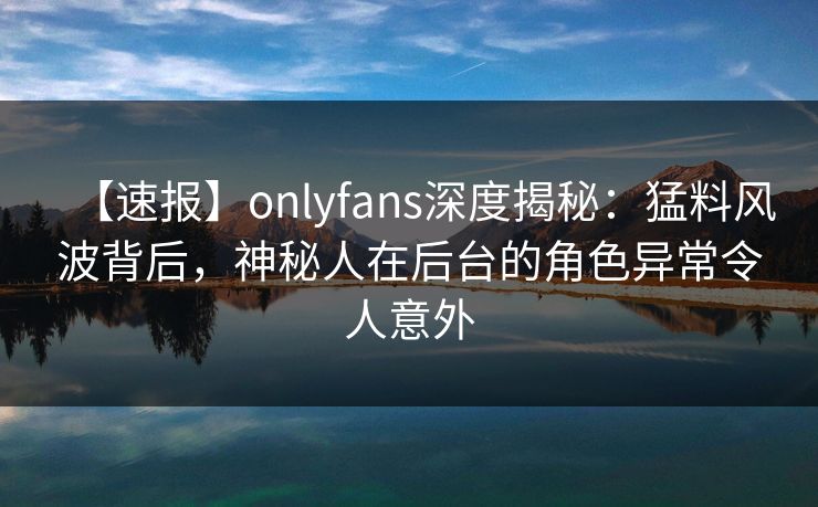 【速报】onlyfans深度揭秘:猛料风波背后,神秘人在后台的角色异常令人意外 【速报】onlyfans深度揭秘:猛料风波背后,神秘人在后台的角色异常令人意外