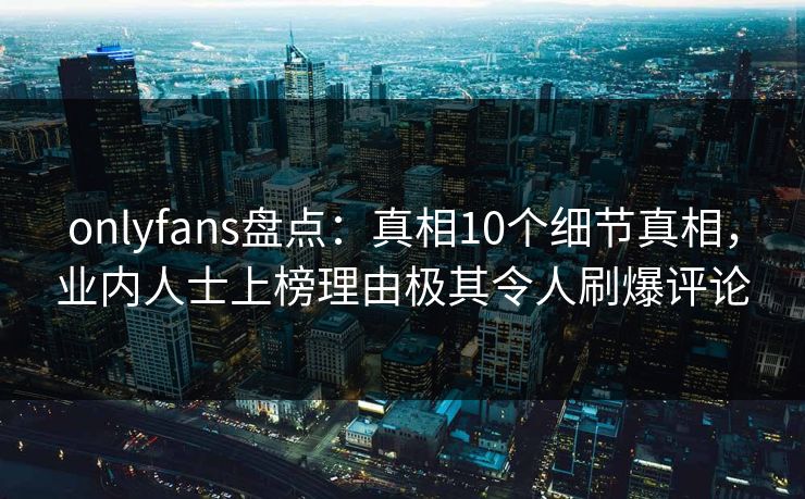onlyfans盘点：真相10个细节真相，业内人士上榜理由极其令人刷爆评论