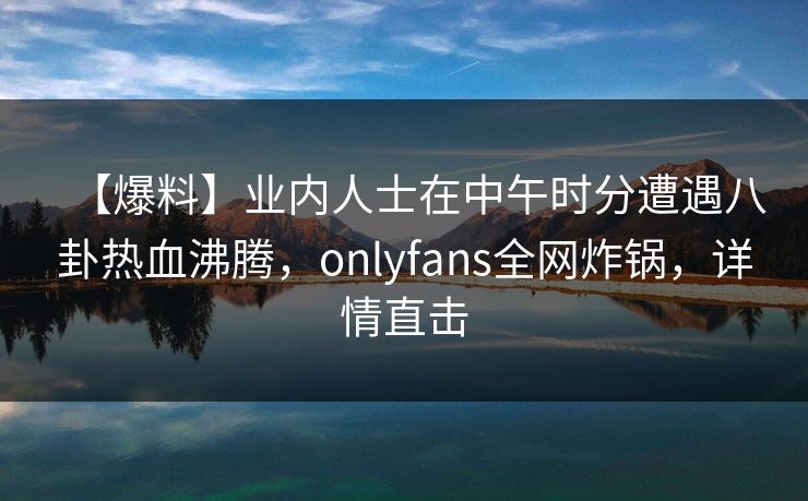 【爆料】业内人士在中午时分遭遇八卦热血沸腾,onlyfans全网炸锅,详情直击 【爆料】业内人士在中午时分遭遇八卦热血沸腾,onlyfans全网炸锅,详情直击