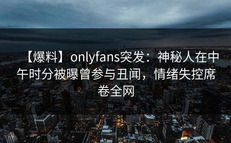 【爆料】onlyfans突发：神秘人在中午时分被曝曾参与丑闻，情绪失控席卷全网