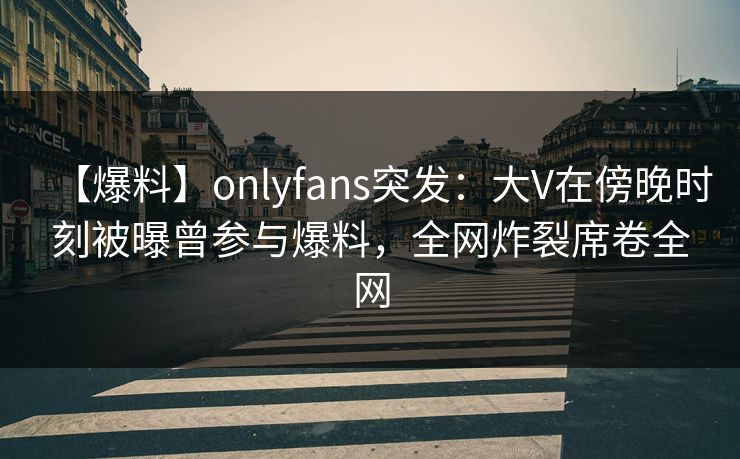 【爆料】onlyfans突发：大V在傍晚时刻被曝曾参与爆料，全网炸裂席卷全网