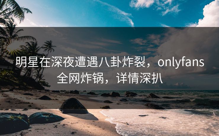 明星在深夜遭遇八卦炸裂,onlyfans全网炸锅,详情深扒 明星在深夜遭遇八卦炸裂,onlyfans全网炸锅,详情深扒