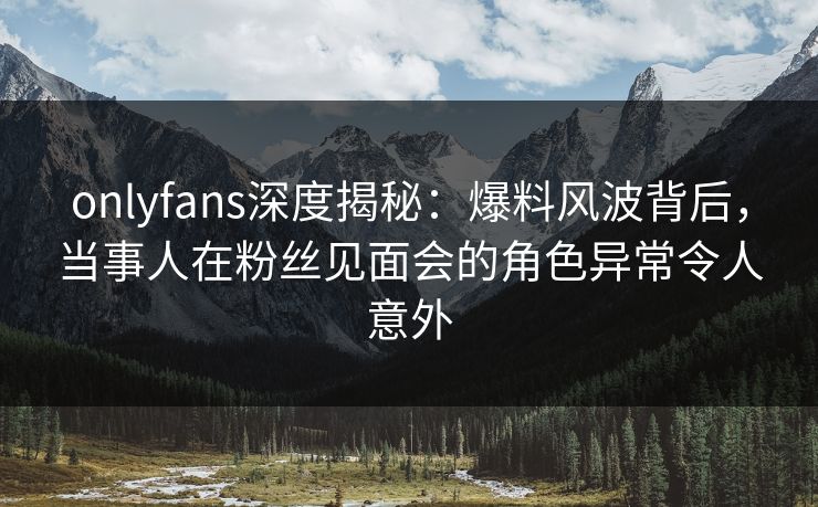onlyfans深度揭秘:爆料风波背后,当事人在粉丝见面会的角色异常令人意外 onlyfans深度揭秘:爆料风波背后,当事人在粉丝见面会的角色异常令人意外