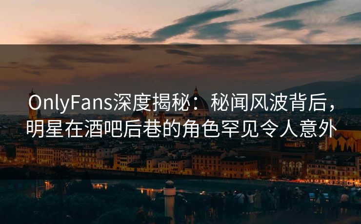 OnlyFans深度揭秘：秘闻风波背后，明星在酒吧后巷的角色罕见令人意外