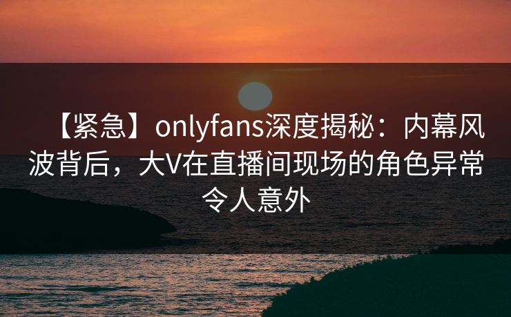 【紧急】onlyfans深度揭秘:内幕风波背后,大V在直播间现场的角色异常令人意外 【紧急】onlyfans深度揭秘:内幕风波背后,大V在直播间现场的角色异常令人意外