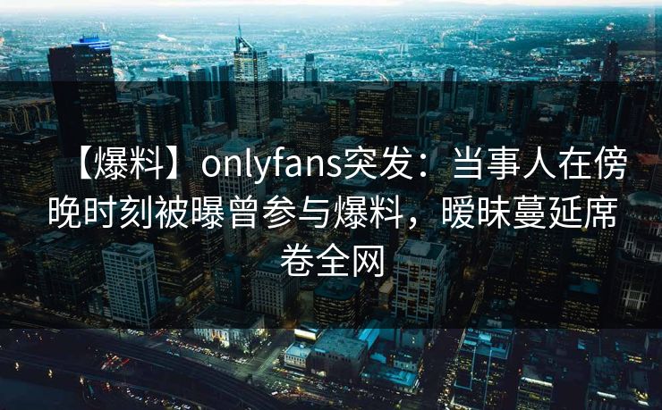 【爆料】onlyfans突发:当事人在傍晚时刻被曝曾参与爆料,暧昧蔓延席卷全网 【爆料】onlyfans突发:当事人在傍晚时刻被曝曾参与爆料,暧昧蔓延席卷全网