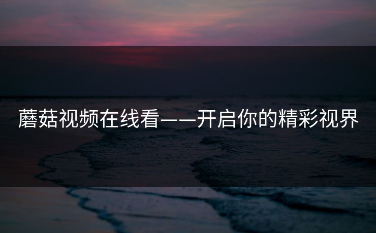 蘑菇视频在线看——开启你的精彩视界 蘑菇视频在线看——开启你的精彩视界