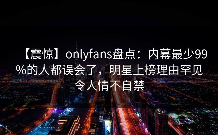 【震惊】onlyfans盘点:内幕最少99%的人都误会了,明星上榜理由罕见令人情不自禁 【震惊】onlyfans盘点:内幕最少99%的人都误会了,明星上榜理由罕见令人情不自禁
