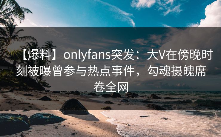 【爆料】onlyfans突发：大V在傍晚时刻被曝曾参与热点事件，勾魂摄魄席卷全网