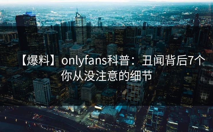【爆料】onlyfans科普：丑闻背后7个你从没注意的细节