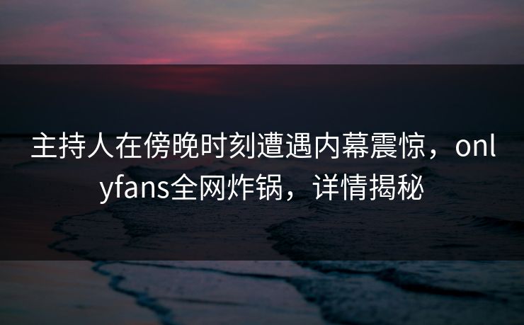 主持人在傍晚时刻遭遇内幕震惊,onlyfans全网炸锅,详情揭秘 主持人在傍晚时刻遭遇内幕震惊,onlyfans全网炸锅,详情揭秘