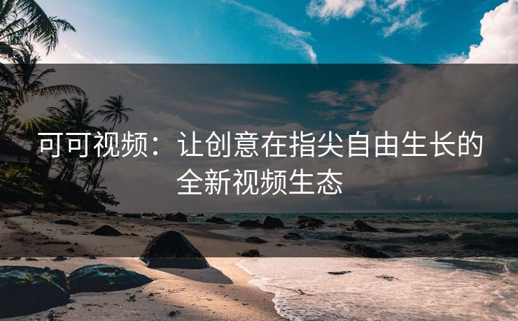 可可视频:让创意在指尖自由生长的全新视频生态 可可视频:让创意在指尖自由生长的全新视频生态