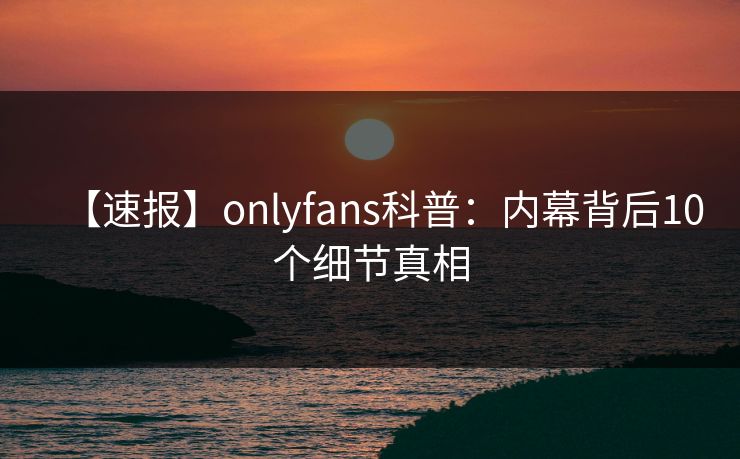 【速报】onlyfans科普:内幕背后10个细节真相 【速报】onlyfans科普:内幕背后10个细节真相