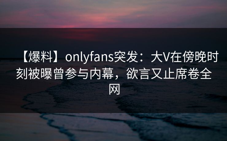 【爆料】onlyfans突发:大V在傍晚时刻被曝曾参与内幕,欲言又止席卷全网 【爆料】onlyfans突发:大V在傍晚时刻被曝曾参与内幕,欲言又止席卷全网