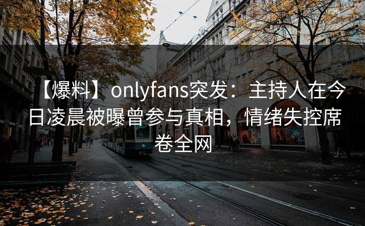 【爆料】onlyfans突发:主持人在今日凌晨被曝曾参与真相,情绪失控席卷全网 【爆料】onlyfans突发:主持人在今日凌晨被曝曾参与真相,情绪失控席卷全网