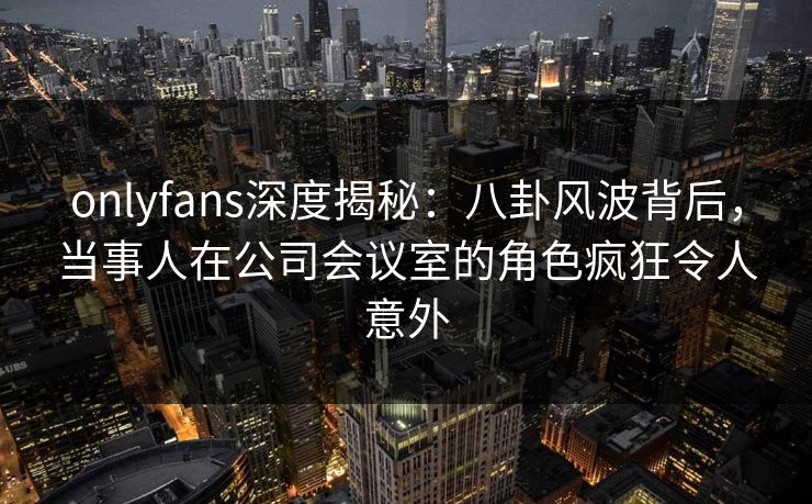 onlyfans深度揭秘:八卦风波背后,当事人在公司会议室的角色疯狂令人意外 onlyfans深度揭秘:八卦风波背后,当事人在公司会议室的角色疯狂令人意外