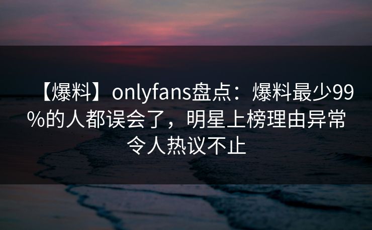 【爆料】onlyfans盘点:爆料最少99%的人都误会了,明星上榜理由异常令人热议不止 【爆料】onlyfans盘点:爆料最少99%的人都误会了,明星上榜理由异常令人热议不止