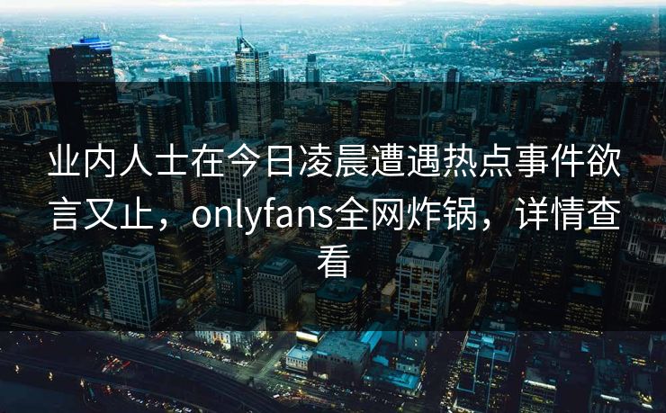 业内人士在今日凌晨遭遇热点事件欲言又止,onlyfans全网炸锅,详情查看 业内人士在今日凌晨遭遇热点事件欲言又止,onlyfans全网炸锅,详情查看