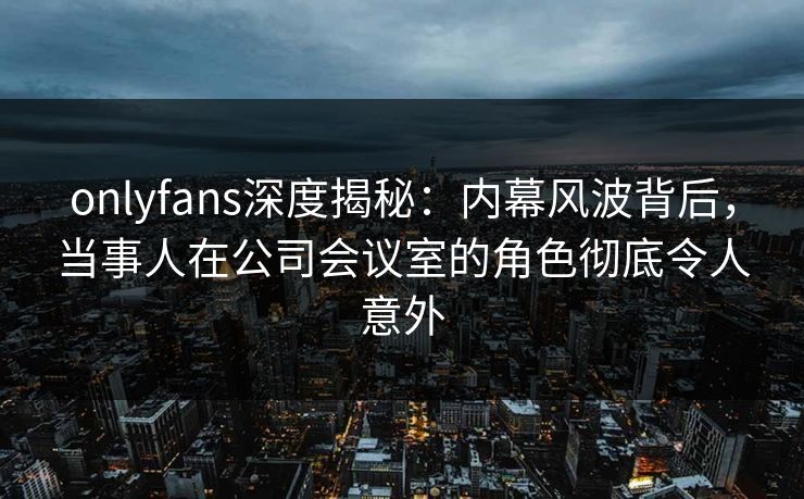 onlyfans深度揭秘：内幕风波背后，当事人在公司会议室的角色彻底令人意外