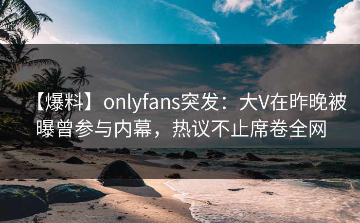 【爆料】onlyfans突发：大V在昨晚被曝曾参与内幕，热议不止席卷全网