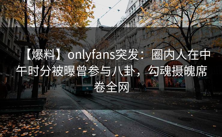 【爆料】onlyfans突发：圈内人在中午时分被曝曾参与八卦，勾魂摄魄席卷全网