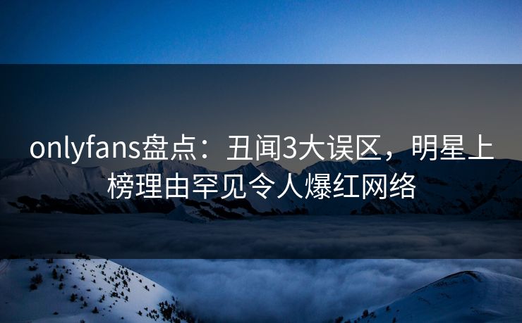 onlyfans盘点：丑闻3大误区，明星上榜理由罕见令人爆红网络