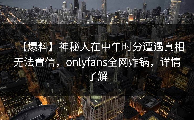 【爆料】神秘人在中午时分遭遇真相无法置信,onlyfans全网炸锅,详情了解 【爆料】神秘人在中午时分遭遇真相无法置信,onlyfans全网炸锅,详情了解