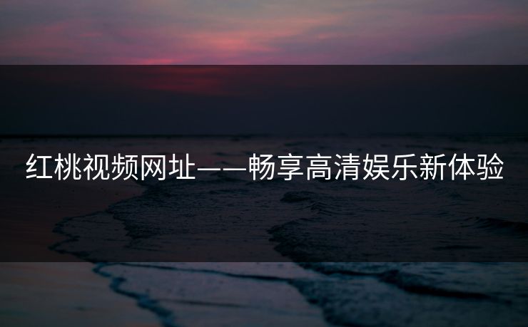 红桃视频网址——畅享高清娱乐新体验 红桃视频网址——畅享高清娱乐新体验