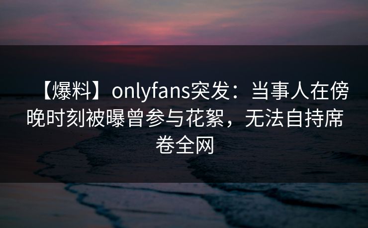 【爆料】onlyfans突发:当事人在傍晚时刻被曝曾参与花絮,无法自持席卷全网 【爆料】onlyfans突发:当事人在傍晚时刻被曝曾参与花絮,无法自持席卷全网