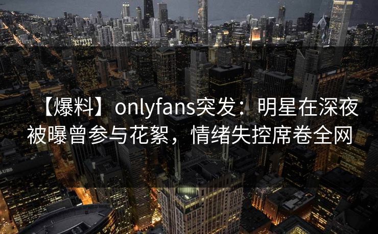 【爆料】onlyfans突发:明星在深夜被曝曾参与花絮,情绪失控席卷全网 【爆料】onlyfans突发:明星在深夜被曝曾参与花絮,情绪失控席卷全网