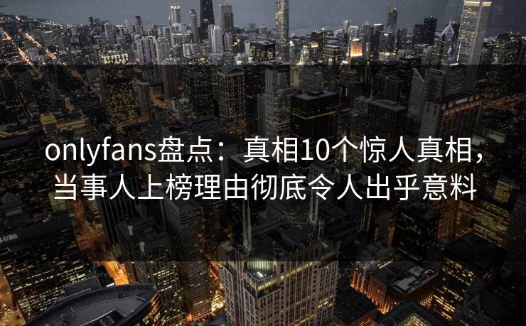 onlyfans盘点：真相10个惊人真相，当事人上榜理由彻底令人出乎意料