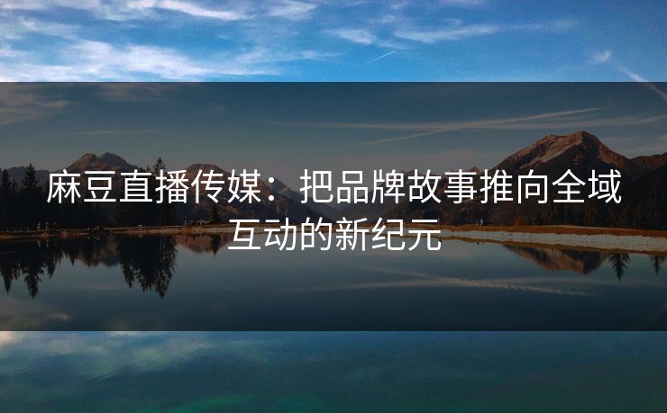 麻豆直播传媒：把品牌故事推向全域互动的新纪元