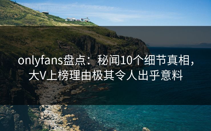 onlyfans盘点：秘闻10个细节真相，大V上榜理由极其令人出乎意料