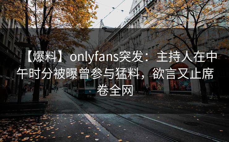 【爆料】onlyfans突发:主持人在中午时分被曝曾参与猛料,欲言又止席卷全网 【爆料】onlyfans突发:主持人在中午时分被曝曾参与猛料,欲言又止席卷全网