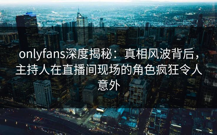 onlyfans深度揭秘:真相风波背后,主持人在直播间现场的角色疯狂令人意外 onlyfans深度揭秘:真相风波背后,主持人在直播间现场的角色疯狂令人意外