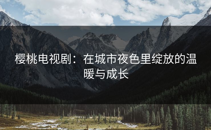 樱桃电视剧:在城市夜色里绽放的温暖与成长 樱桃电视剧:在城市夜色里绽放的温暖与成长
