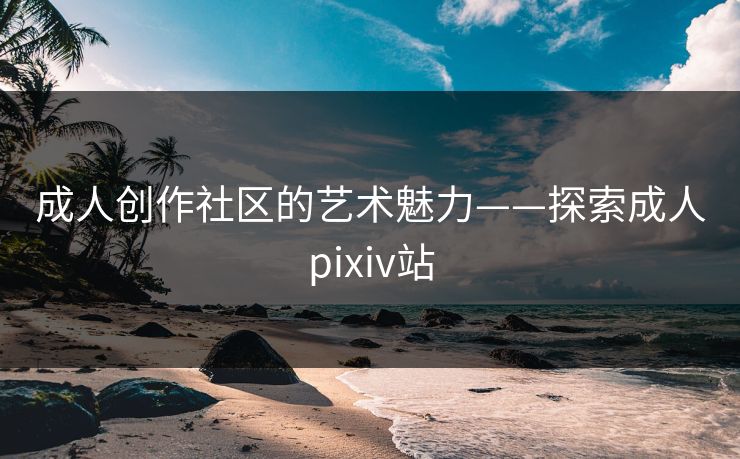成人创作社区的艺术魅力——探索成人pixiv站