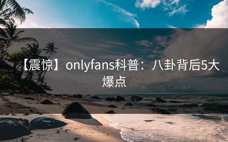 【震惊】onlyfans科普:八卦背后5大爆点 【震惊】onlyfans科普:八卦背后5大爆点