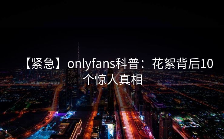 【紧急】onlyfans科普:花絮背后10个惊人真相 【紧急】onlyfans科普:花絮背后10个惊人真相
