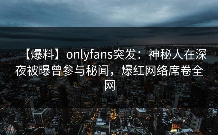 【爆料】onlyfans突发:神秘人在深夜被曝曾参与秘闻,爆红网络席卷全网 【爆料】onlyfans突发:神秘人在深夜被曝曾参与秘闻,爆红网络席卷全网
