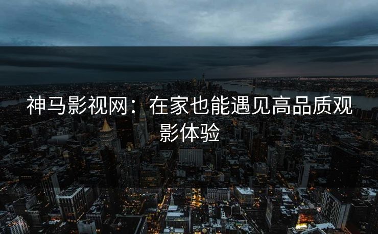 神马影视网:在家也能遇见高品质观影体验 神马影视网:在家也能遇见高品质观影体验