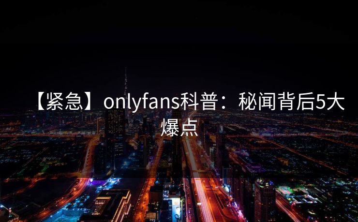 【紧急】onlyfans科普:秘闻背后5大爆点 【紧急】onlyfans科普:秘闻背后5大爆点