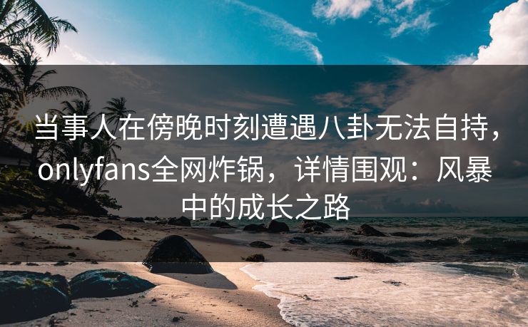 当事人在傍晚时刻遭遇八卦无法自持，onlyfans全网炸锅，详情围观：风暴中的成长之路