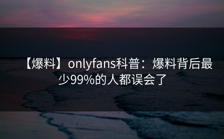 【爆料】onlyfans科普:爆料背后最少99%的人都误会了 【爆料】onlyfans科普:爆料背后最少99%的人都误会了