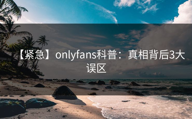 【紧急】onlyfans科普：真相背后3大误区