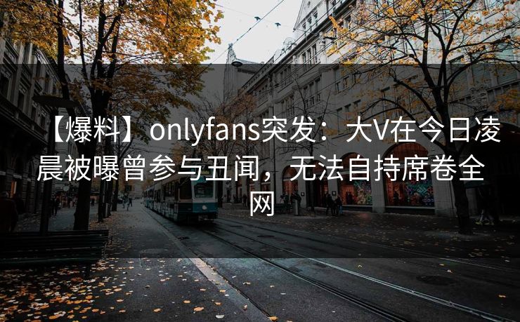 【爆料】onlyfans突发:大V在今日凌晨被曝曾参与丑闻,无法自持席卷全网 【爆料】onlyfans突发:大V在今日凌晨被曝曾参与丑闻,无法自持席卷全网