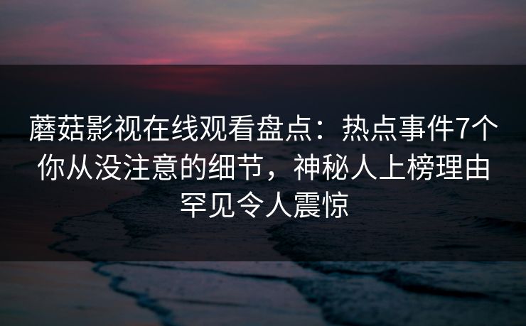 蘑菇影视在线观看盘点:热点事件7个你从没注意的细节,神秘人上榜理由罕见令人震惊 蘑菇影视在线观看盘点:热点事件7个你从没注意的细节,神秘人上榜理由罕见令人震惊